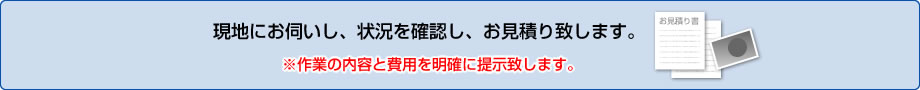 現地にお伺いし、状況を確認し、お見積り致します。※作業の内容と費用を明確に提示致します。