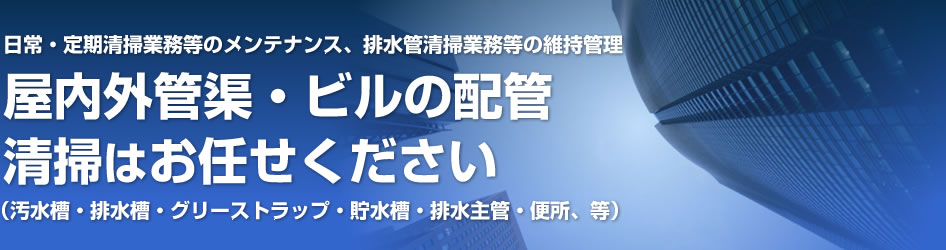 屋内外管渠。ビルの配管清掃はお任せください！（汚水槽・排水槽・グリーストラップ・貯水槽・配水主管・便所、等）日常・定期清掃業務等のメンテンナンス、排水管清掃業務等の維持管理