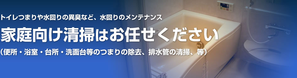 家庭向け清掃はお任せ下さい！（便所・浴室・台所・洗面台等のつまりの除去、排水管の清掃、等）トイレつまりや水回りの異臭など、水回りのメンテナンス